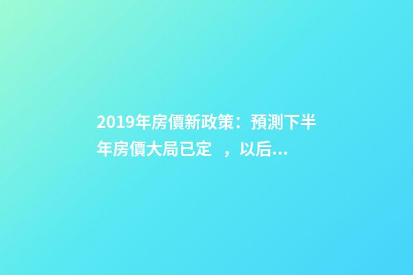 2019年房價新政策：預測下半年房價大局已定，以后房價會跌還是會漲？